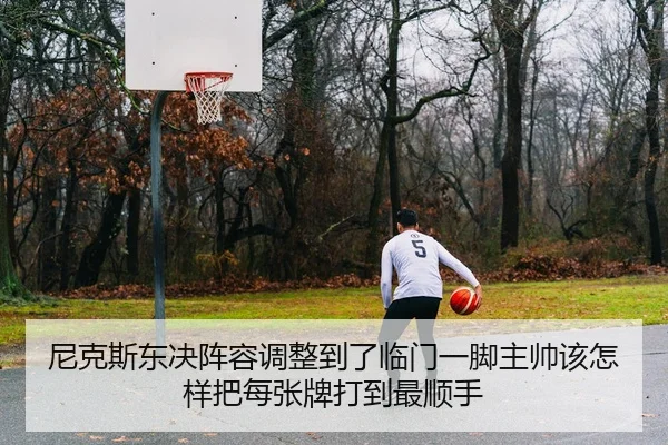 尼克斯东决阵容调整到了临门一脚主帅该怎样把每张牌打到最顺手